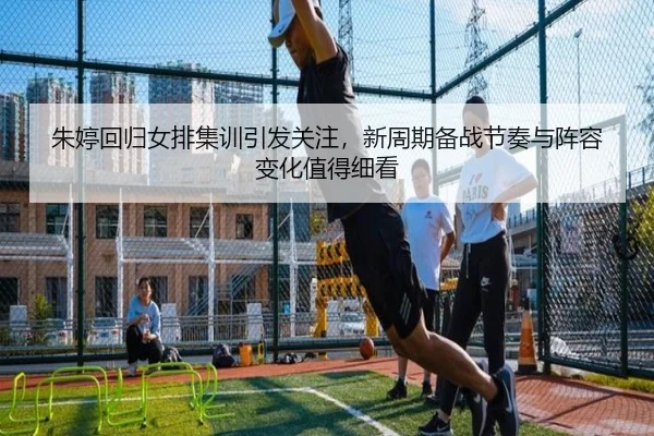 朱婷回归女排集训引发关注，新周期备战节奏与阵容变化值得细看